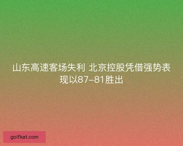 山东高速客场失利 北京控股凭借强势表现以87-81胜出