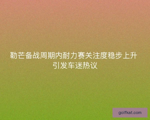 勒芒备战周期内耐力赛关注度稳步上升 引发车迷热议
