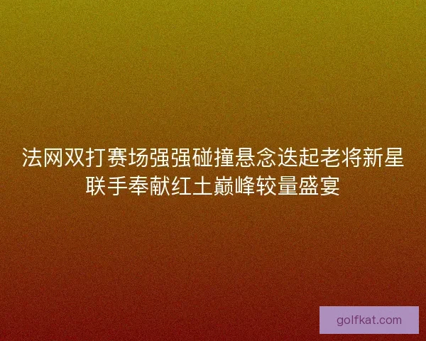 法网双打赛场强强碰撞悬念迭起老将新星联手奉献红土巅峰较量盛宴