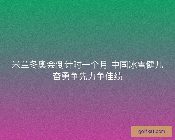 米兰冬奥会倒计时一个月 中国冰雪健儿奋勇争先力争佳绩